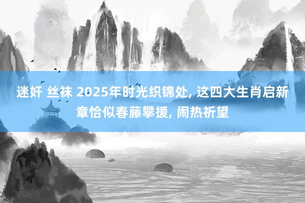 迷奸 丝袜 2025年时光织锦处, 这四大生肖启新章恰似春藤攀援, 闹热祈望