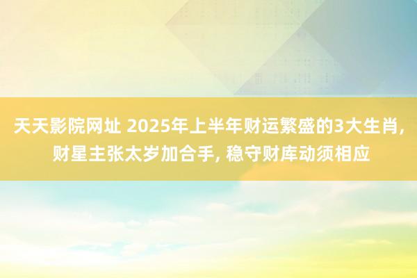 天天影院网址 2025年上半年财运繁盛的3大生肖, 财星主张太岁加合手, 稳守财库动须相应