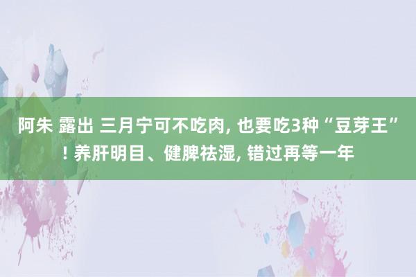 阿朱 露出 三月宁可不吃肉， 也要吃3种“豆芽王”! 养肝明目、健脾祛湿， 错过再等一年
