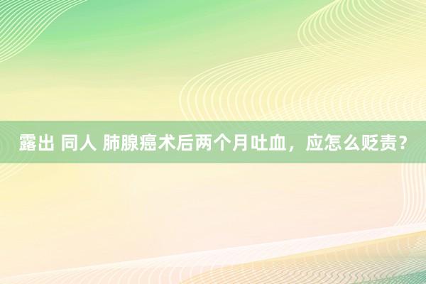 露出 同人 肺腺癌术后两个月吐血，应怎么贬责？