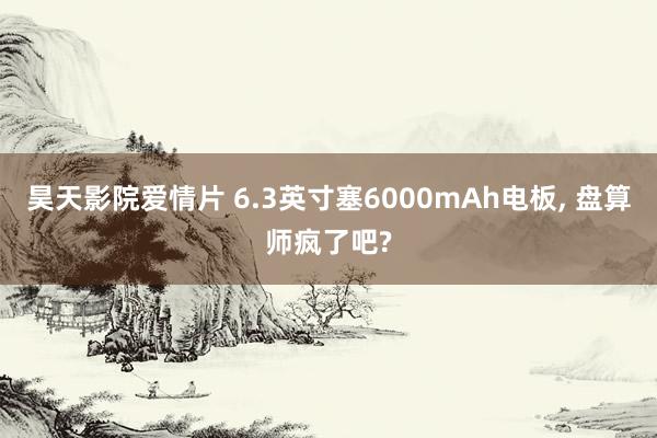 昊天影院爱情片 6.3英寸塞6000mAh电板, 盘算师疯了吧?