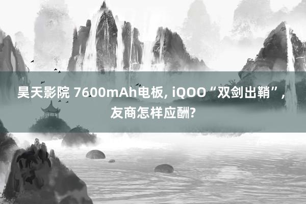 昊天影院 7600mAh电板， iQOO“双剑出鞘”， 友商怎样应酬?