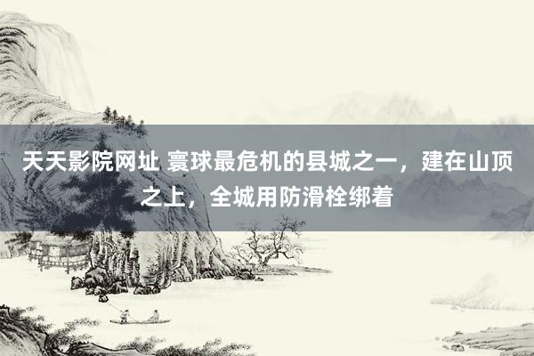 天天影院网址 寰球最危机的县城之一，建在山顶之上，全城用防滑栓绑着