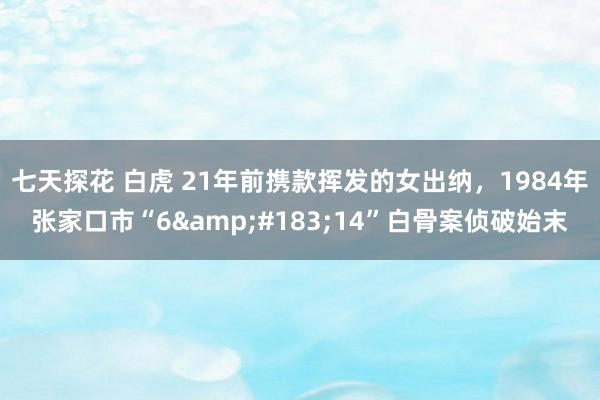 七天探花 白虎 21年前携款挥发的女出纳，1984年张家口市“6&#183;14”白骨案侦破始末