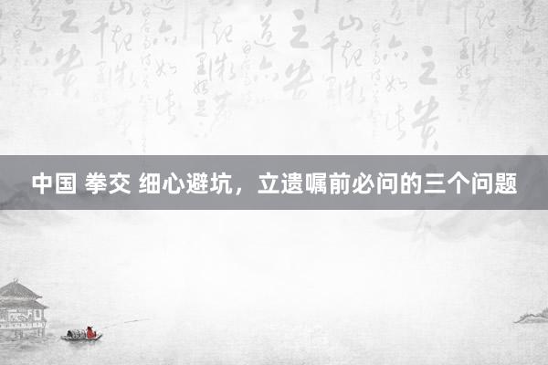 中国 拳交 细心避坑，立遗嘱前必问的三个问题