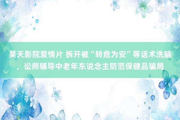 昊天影院爱情片 拆开被“转危为安”等话术洗脑，讼师辅导中老年东说念主防范保健品骗局