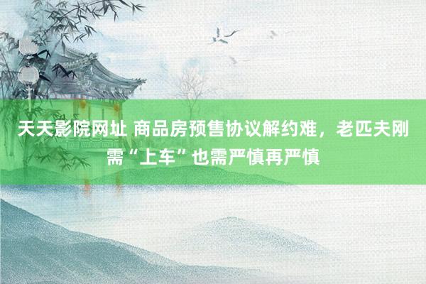 天天影院网址 商品房预售协议解约难，老匹夫刚需“上车”也需严慎再严慎