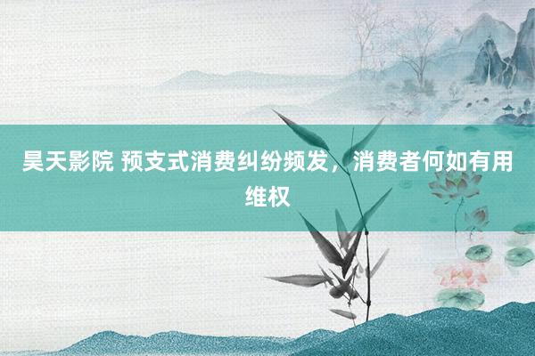 昊天影院 预支式消费纠纷频发，消费者何如有用维权