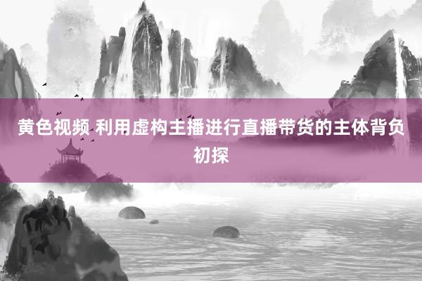 黄色视频 利用虚构主播进行直播带货的主体背负初探