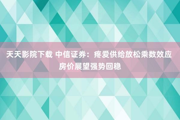 天天影院下载 中信证券：疼爱供给放松乘数效应 房价展望强势回稳