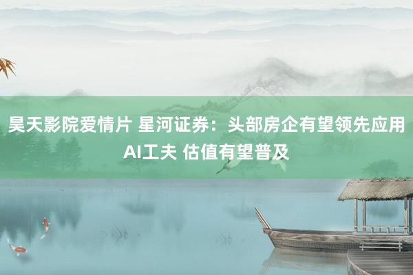 昊天影院爱情片 星河证券：头部房企有望领先应用AI工夫 估值有望普及