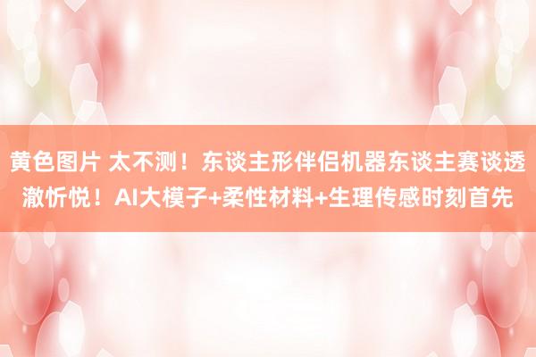 黄色图片 太不测！东谈主形伴侣机器东谈主赛谈透澈忻悦！AI大模子+柔性材料+生理传感时刻首先
