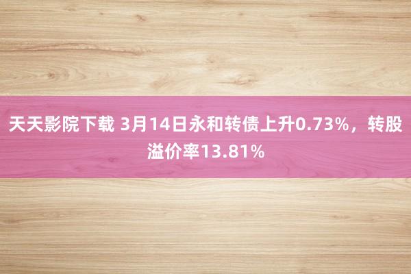 天天影院下载 3月14日永和转债上升0.73%，转股溢价率13.81%