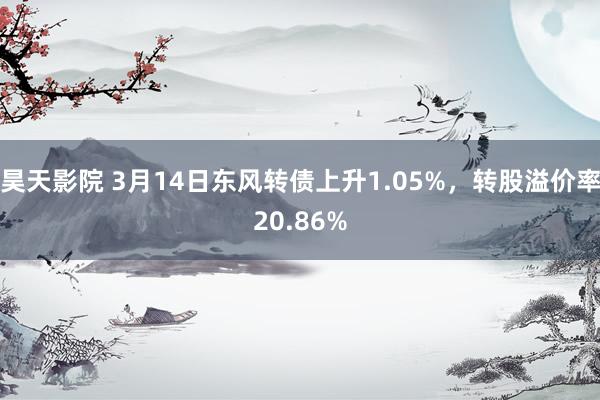 昊天影院 3月14日东风转债上升1.05%,转股溢价率20.86%