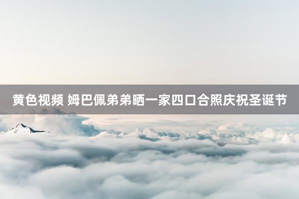 黄色视频 姆巴佩弟弟晒一家四口合照庆祝圣诞节