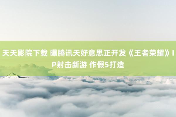 天天影院下载 曝腾讯天好意思正开发《王者荣耀》IP射击新游 作假5打造