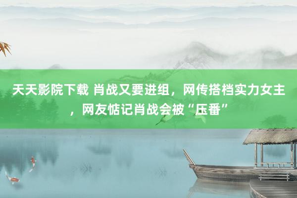 天天影院下载 肖战又要进组，网传搭档实力女主，网友惦记肖战会被“压番”