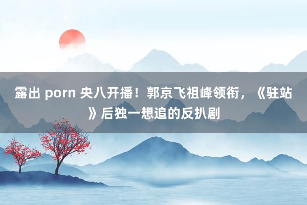 露出 porn 央八开播！郭京飞祖峰领衔，《驻站》后独一想追的反扒剧