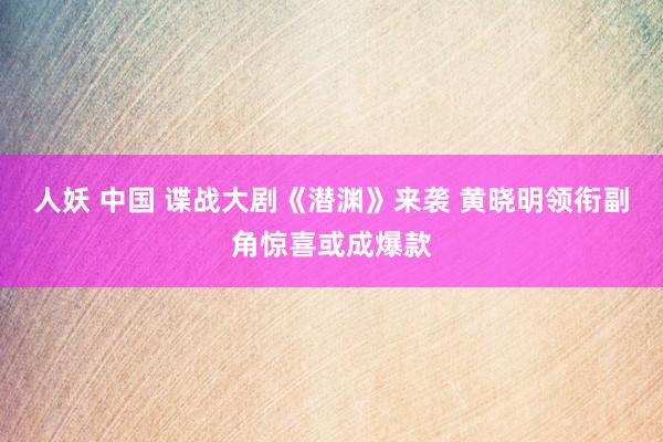 人妖 中国 谍战大剧《潜渊》来袭 黄晓明领衔副角惊喜或成爆款