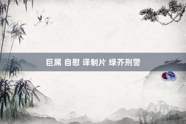 巨屌 自慰 译制片 绿芥刑警