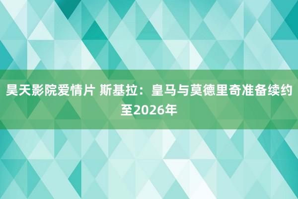 昊天影院爱情片 斯基拉：皇马与莫德里奇准备续约至2026年