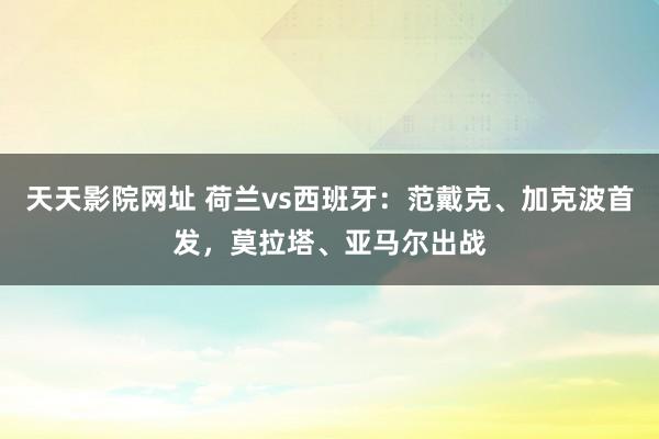 天天影院网址 荷兰vs西班牙：范戴克、加克波首发，莫拉塔、亚马尔出战