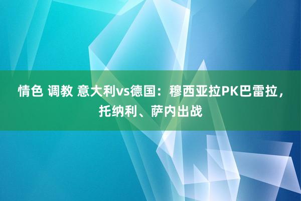 情色 调教 意大利vs德国：穆西亚拉PK巴雷拉，托纳利、萨内出战