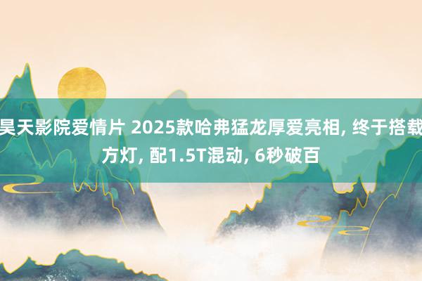 昊天影院爱情片 2025款哈弗猛龙厚爱亮相, 终于搭载方灯, 配1.5T混动, 6秒破百