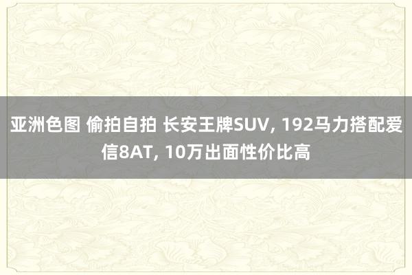 亚洲色图 偷拍自拍 长安王牌SUV, 192马力搭配爱信8AT, 10万出面性价比高