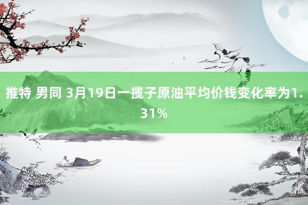 推特 男同 3月19日一揽子原油平均价钱变化率为1.31%
