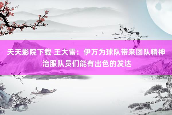 天天影院下载 王大雷：伊万为球队带来团队精神 治服队员们能有出色的发达