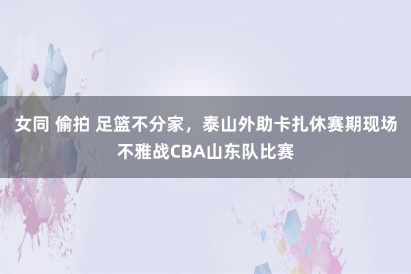 女同 偷拍 足篮不分家，泰山外助卡扎休赛期现场不雅战CBA山东队比赛