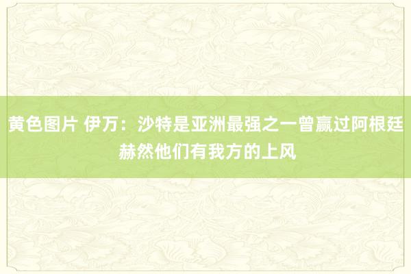 黄色图片 伊万：沙特是亚洲最强之一曾赢过阿根廷 赫然他们有我方的上风