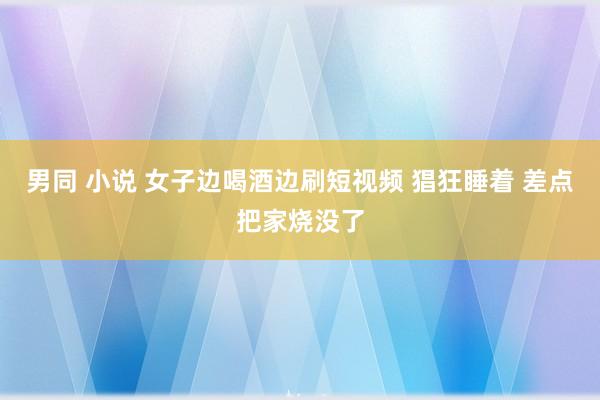 男同 小说 女子边喝酒边刷短视频 猖狂睡着 差点把家烧没了