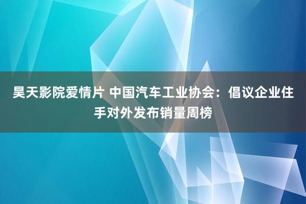 昊天影院爱情片 中国汽车工业协会：倡议企业住手对外发布销量周榜