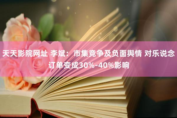 天天影院网址 李斌:市集竞争及负面舆情 对乐说念订单变成30%-40%影响