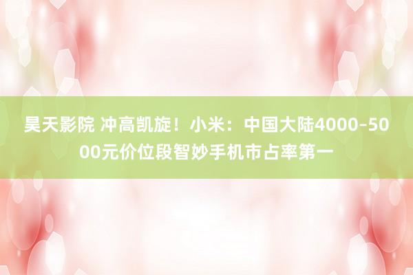 昊天影院 冲高凯旋！小米：中国大陆4000–5000元价位段智妙手机市占率第一