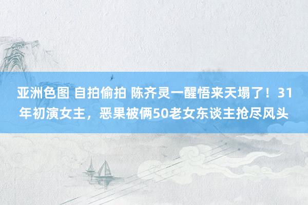 亚洲色图 自拍偷拍 陈齐灵一醒悟来天塌了！31年初演女主，恶果被俩50老女东谈主抢尽风头