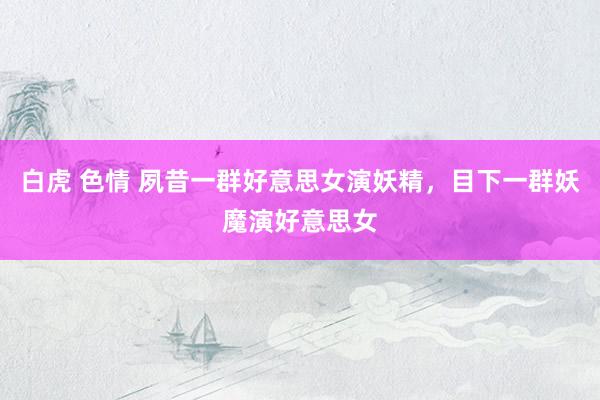 白虎 色情 夙昔一群好意思女演妖精，目下一群妖魔演好意思女