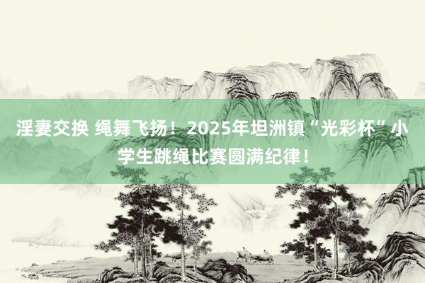 淫妻交换 绳舞飞扬！2025年坦洲镇“光彩杯”小学生跳绳比赛圆满纪律！