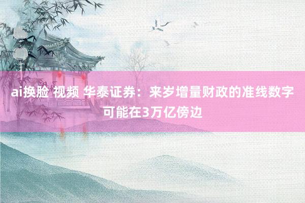 ai换脸 视频 华泰证券：来岁增量财政的准线数字可能在3万亿傍边