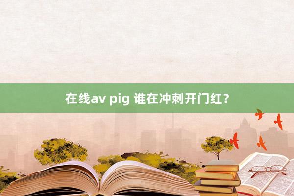 在线av pig 谁在冲刺开门红？