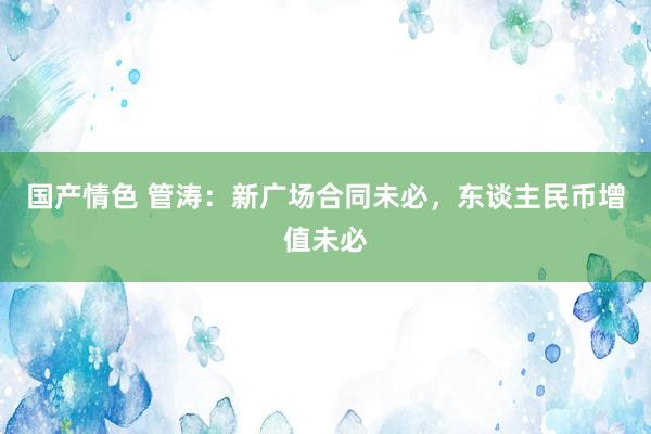 国产情色 管涛：新广场合同未必，东谈主民币增值未必