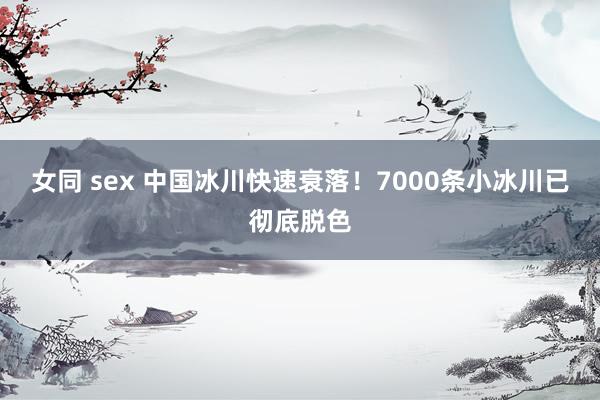 女同 sex 中国冰川快速衰落！7000条小冰川已彻底脱色