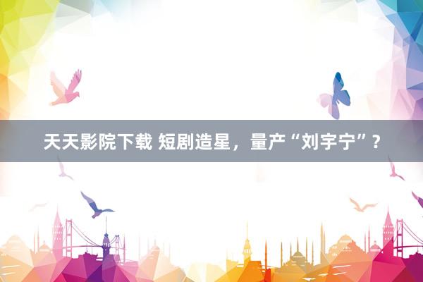 天天影院下载 短剧造星，量产“刘宇宁”？