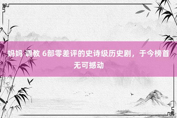妈妈 调教 6部零差评的史诗级历史剧，于今榜首无可撼动