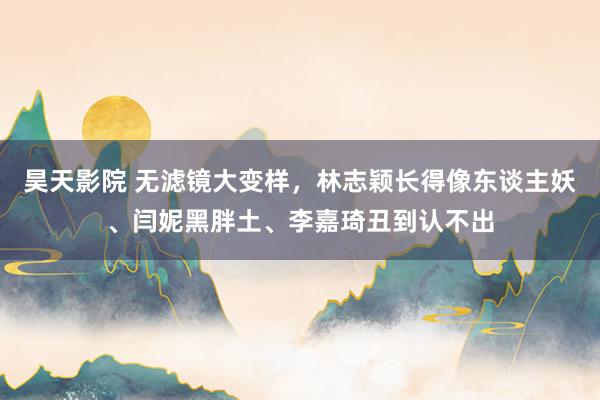 昊天影院 无滤镜大变样，林志颖长得像东谈主妖、闫妮黑胖土、李嘉琦丑到认不出