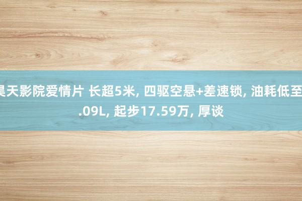 昊天影院爱情片 长超5米, 四驱空悬+差速锁, 油耗低至1.09L, 起步17.59万, 厚谈