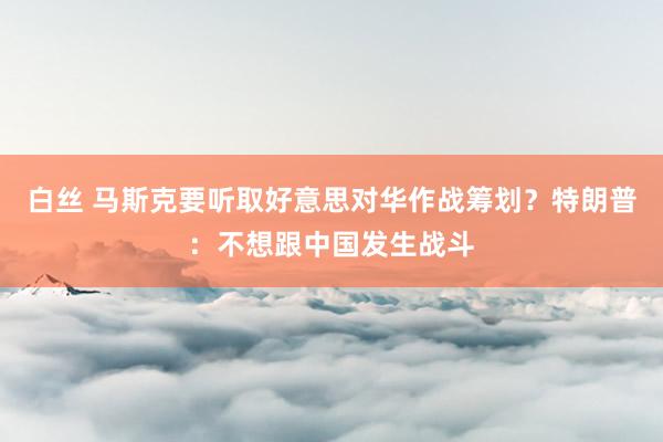 白丝 马斯克要听取好意思对华作战筹划？特朗普：不想跟中国发生战斗
