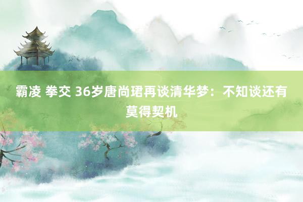 霸凌 拳交 36岁唐尚珺再谈清华梦：不知谈还有莫得契机